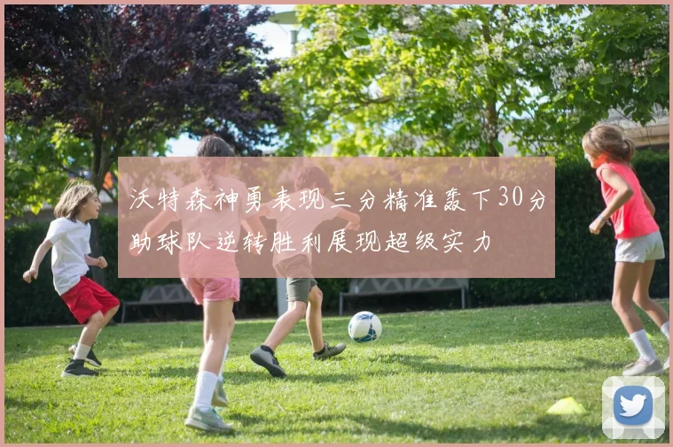 沃特森神勇表现三分精准轰下30分助球队逆转胜利展现超级实力