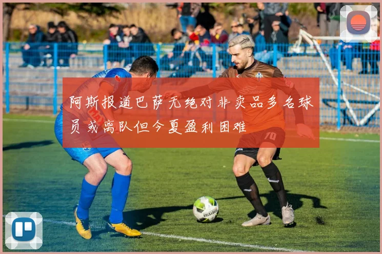 阿斯报道巴萨无绝对非卖品多名球员或离队但今夏盈利困难