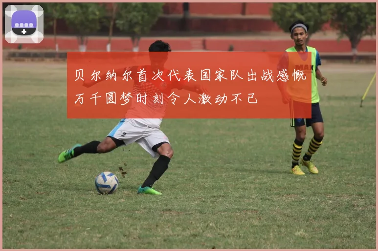 贝尔纳尔首次代表国家队出战感慨万千圆梦时刻令人激动不已