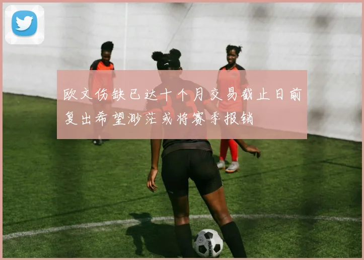 欧文伤缺已达十个月交易截止日前复出希望渺茫或将赛季报销