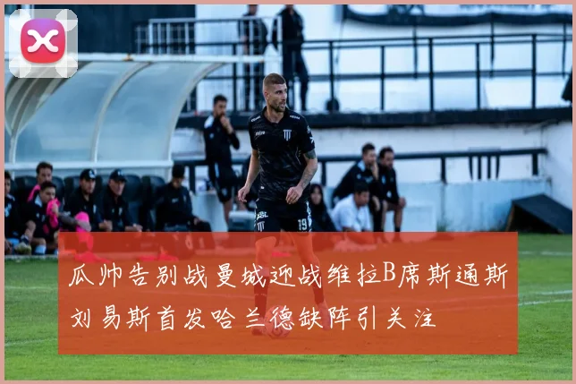 瓜帅告别战曼城迎战维拉B席斯通斯刘易斯首发哈兰德缺阵引关注