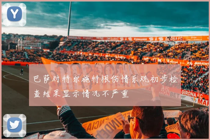 巴萨对特尔施特根伤情乐观初步检查结果显示情况不严重