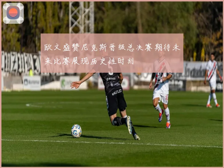 欧文盛赞尼克斯晋级总决赛期待未来比赛展现历史性时刻