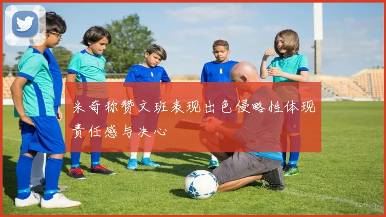 米奇称赞文班表现出色侵略性体现责任感与决心