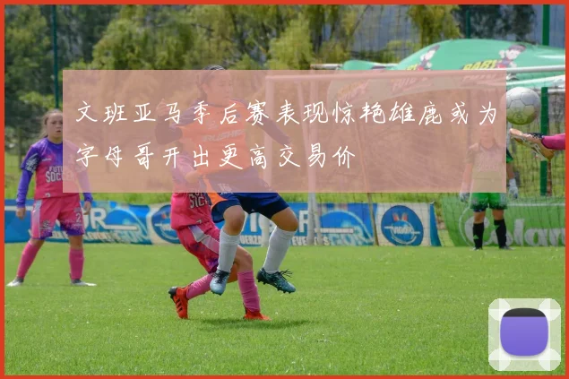文班亚马季后赛表现惊艳雄鹿或为字母哥开出更高交易价