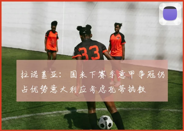 拉诺基亚：国米下赛季意甲争冠仍占优势意大利应考虑孔蒂执教