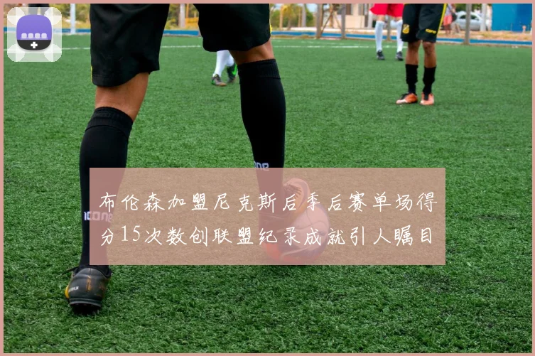 布伦森加盟尼克斯后季后赛单场得分15次数创联盟纪录成就引人瞩目