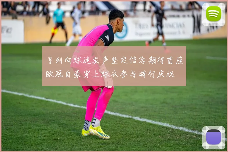 亨利向球迷发声坚定信念期待首座欧冠自豪穿上球衣参与游行庆祝