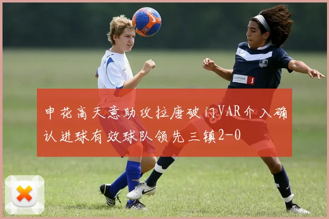 申花高天意助攻拉唐破门VAR介入确认进球有效球队领先三镇2-0
