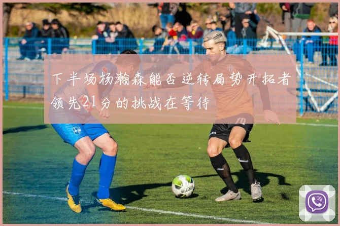 下半场杨瀚森能否逆转局势开拓者领先21分的挑战在等待