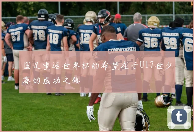 国足重返世界杯的希望在于U17世少赛的成功之路