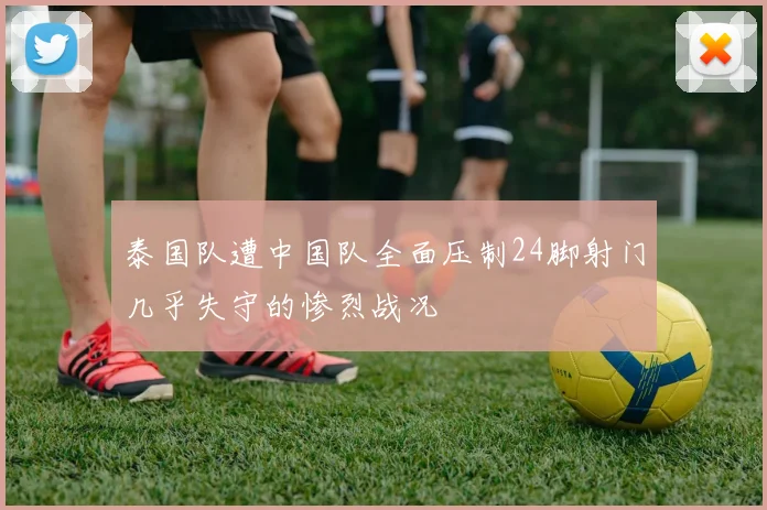 泰国队遭中国队全面压制24脚射门几乎失守的惨烈战况