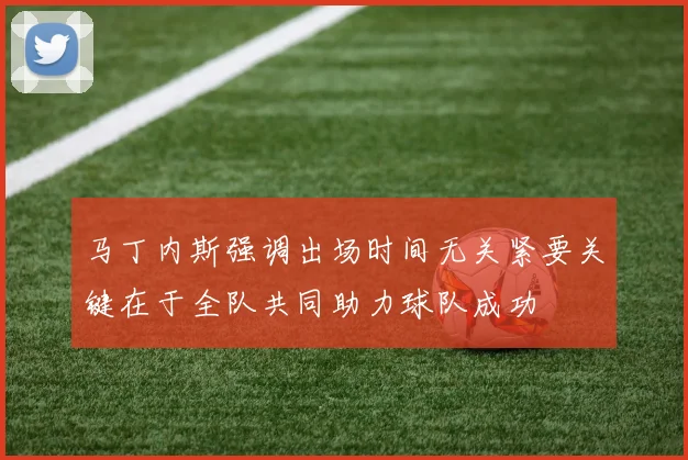 马丁内斯强调出场时间无关紧要关键在于全队共同助力球队成功