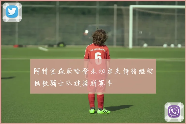 阿特金森获哈登米切尔支持将继续执教骑士队迎接新赛季