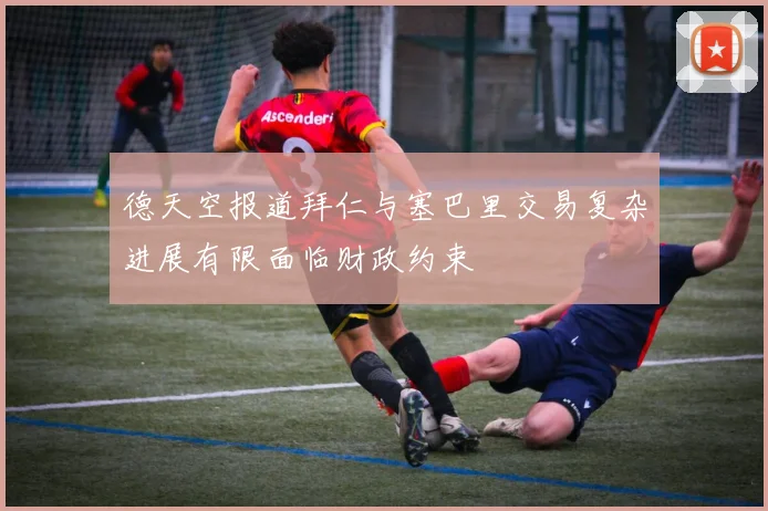 德天空报道拜仁与塞巴里交易复杂进展有限面临财政约束