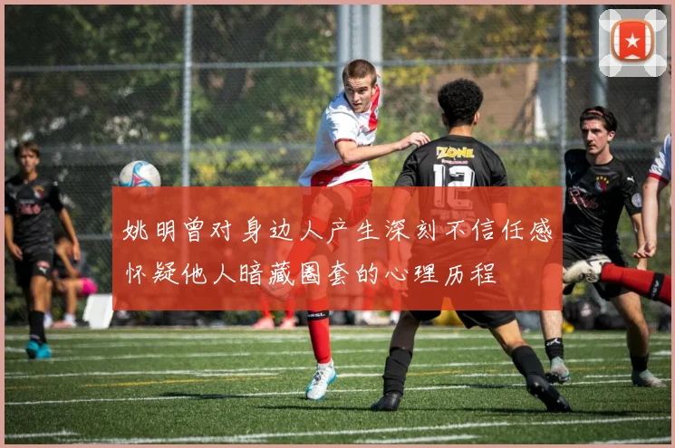 姚明曾对身边人产生深刻不信任感怀疑他人暗藏圈套的心理历程