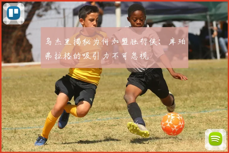 乌杰里揭秘为何加盟独行侠：库珀弗拉格的吸引力不可忽视