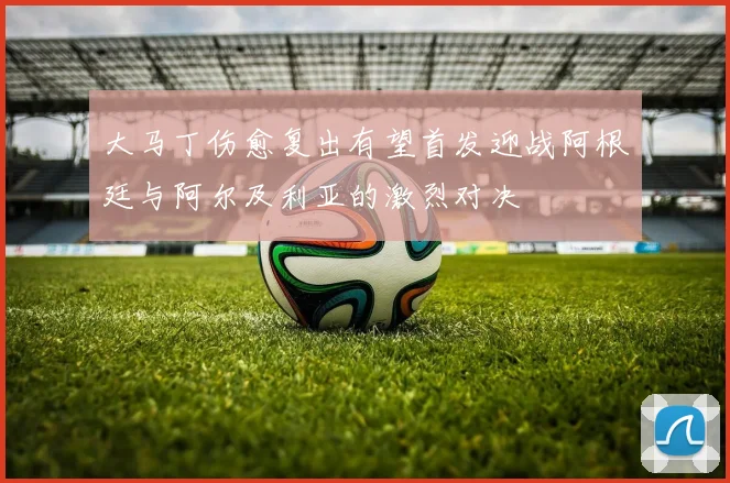 大马丁伤愈复出有望首发迎战阿根廷与阿尔及利亚的激烈对决