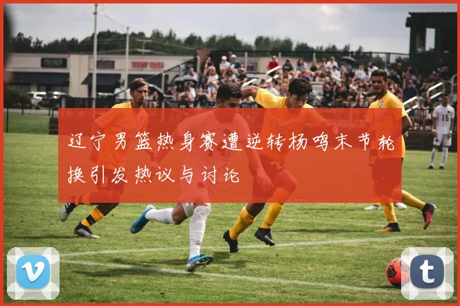 辽宁男篮热身赛遭逆转杨鸣末节轮换引发热议与讨论