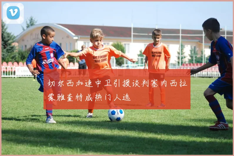 切尔西加速中卫引援谈判塞内西拉蒙雅奎特成热门人选