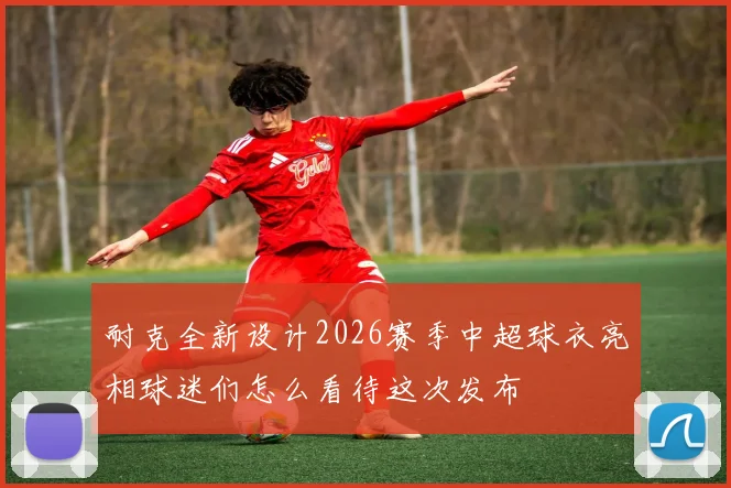 耐克全新设计2026赛季中超球衣亮相球迷们怎么看待这次发布